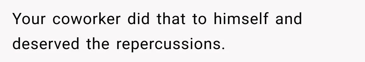 Your coworker did that to himself and deserved the repercussions.