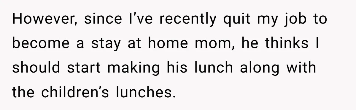 However, since I’ve recently quit my job to become a stay at home mom, he thinks I should start making his lunch along with the children’s lunches.