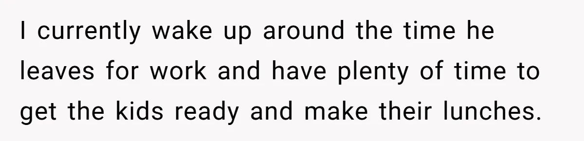 I currently wake up around the time he leaves for work and have plenty of time to get the kids ready and make their lunches.