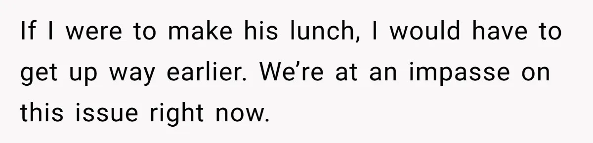 If I were to make his lunch, I would have to get up way earlier. We’re at an impasse on this issue right now.
