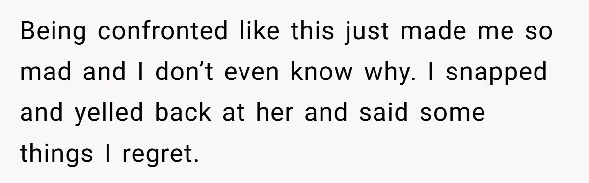 Being confronted like this just made me so mad and I don’t even know why. I snapped and yelled back at her and said some things I regret.