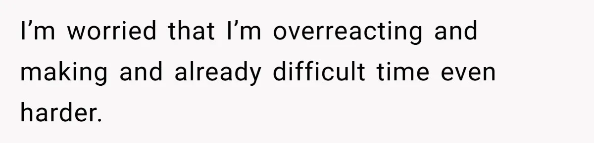 I’m worried that I’m overreacting and making and already difficult time even harder.