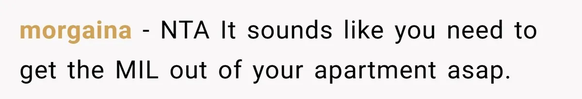 morgaina − NTA It sounds like you need to get the MIL out of your apartment asap.
