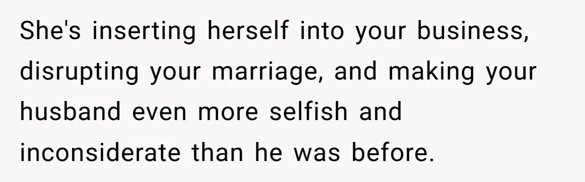 She's inserting herself into your business, disrupting your marriage, and making your husband even more selfish and inconsiderate than he was before.