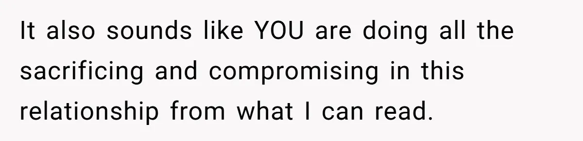It also sounds like YOU are doing all the sacrificing and compromising in this relationship from what I can read.