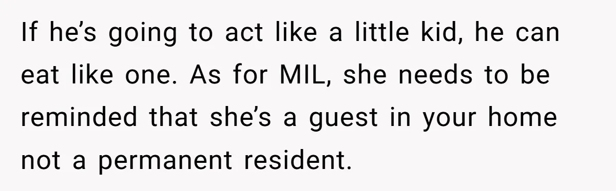 If he’s going to act like a little kid, he can eat like one. As for MIL, she needs to be reminded that she’s a guest in your home not...