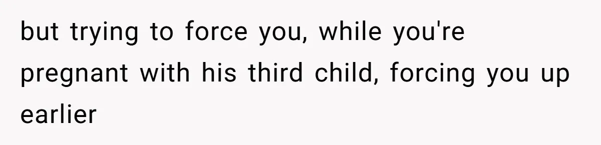 but trying to force you, while you're pregnant with his third child, forcing you up earlier