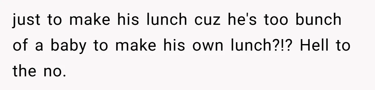just to make his lunch cuz he's too bunch of a baby to make his own lunch?!? Hell to the no.