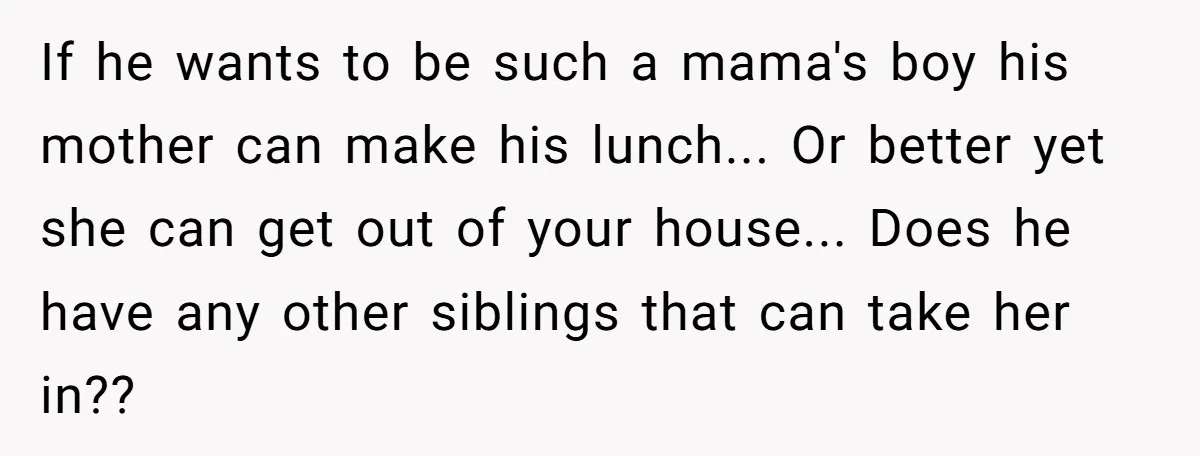 If he wants to be such a mama's boy his mother can make his lunch... Or better yet she can get out of your house... Does he have any other...