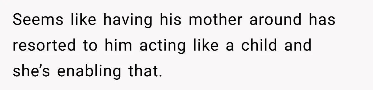 Seems like having his mother around has resorted to him acting like a child and she’s enabling that.