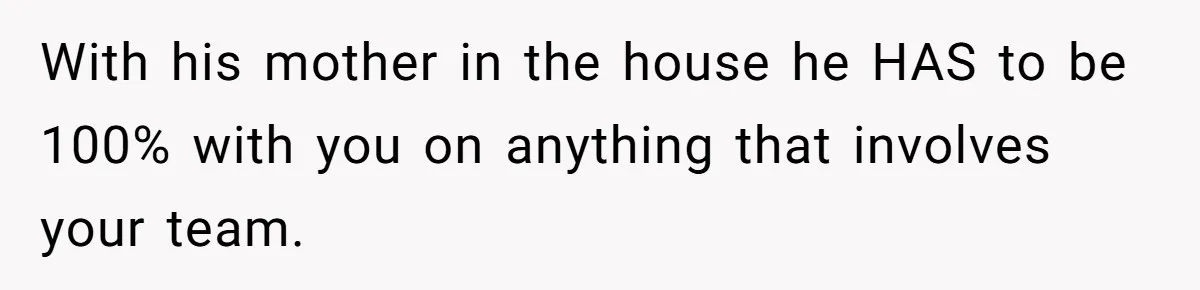 With his mother in the house he HAS to be 100% with you on anything that involves your team.