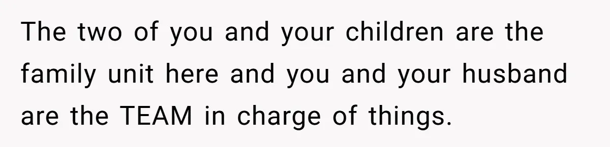 The two of you and your children are the family unit here and you and your husband are the TEAM in charge of things.