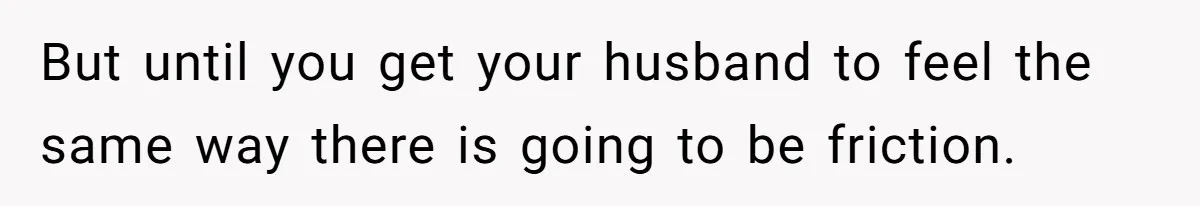 But until you get your husband to feel the same way there is going to be friction.