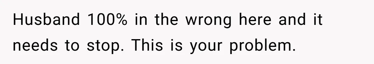 Husband 100% in the wrong here and it needs to stop. This is your problem.
