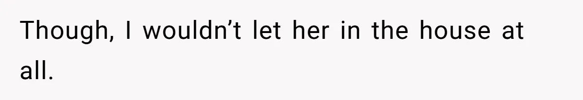 Though, I wouldn’t let her in the house at all.