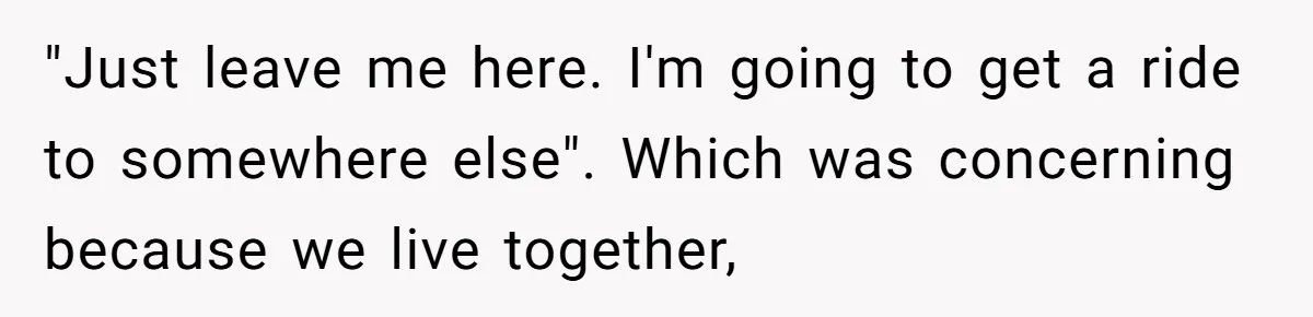 "Just leave me here. I'm going to get a ride to somewhere else". Which was concerning because we live together,