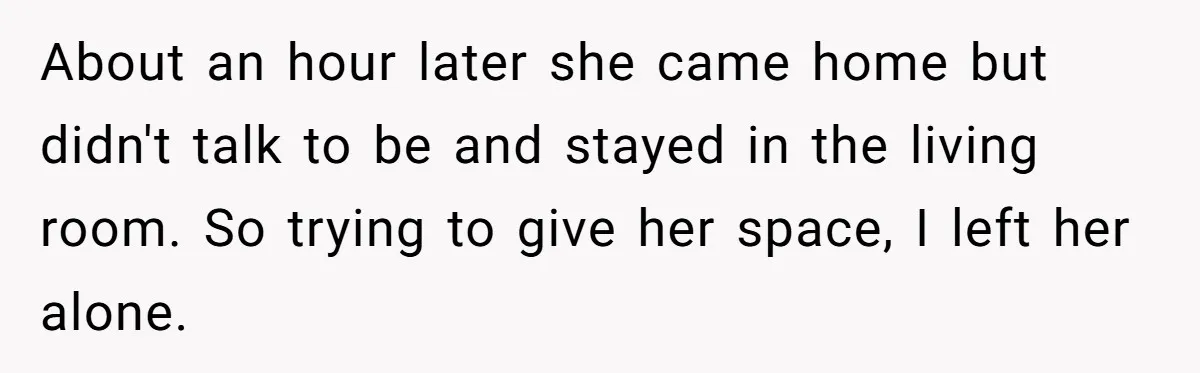 About an hour later she came home but didn't talk to be and stayed in the living room. So trying to give her space, I left her alone.