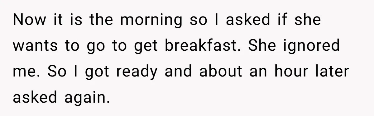 Now it is the morning so I asked if she wants to go to get breakfast. She ignored me. So I got ready and about an hour later asked again.