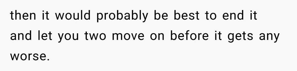 then it would probably be best to end it and let you two move on before it gets any worse.