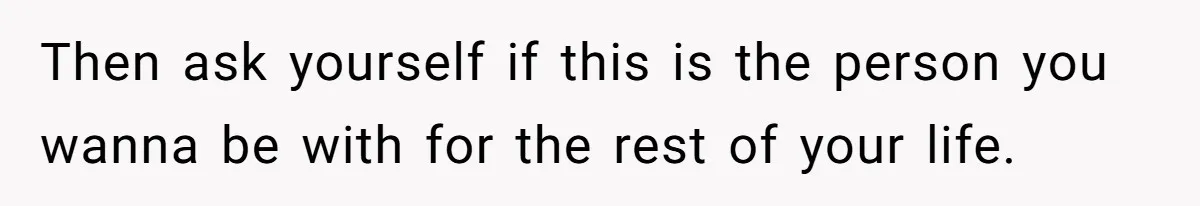 Then ask yourself if this is the person you wanna be with for the rest of your life.