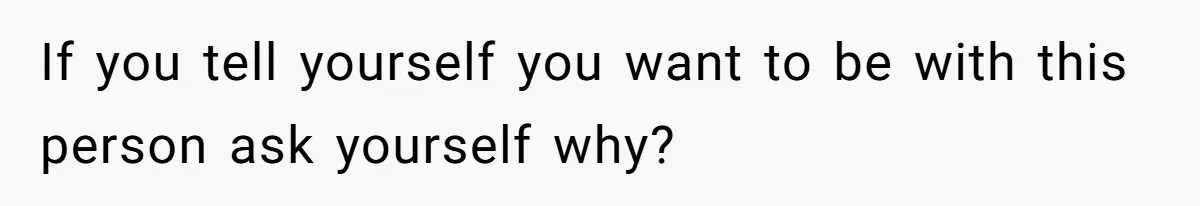 If you tell yourself you want to be with this person ask yourself why?