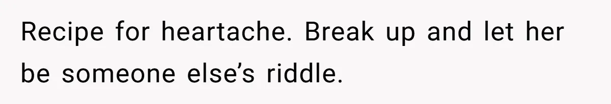 Recipe for heartache. Break up and let her be someone else’s riddle.