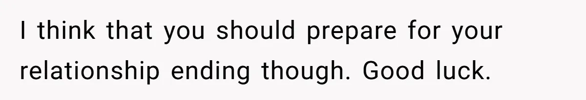 I think that you should prepare for your relationship ending though. Good luck.