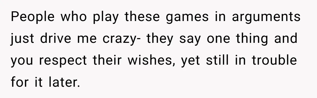 People who play these games in arguments just drive me crazy- they say one thing and you respect their wishes, yet still in trouble for it later.