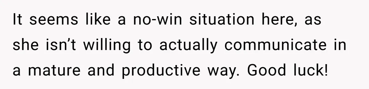 It seems like a no-win situation here, as she isn’t willing to actually communicate in a mature and productive way. Good luck!
