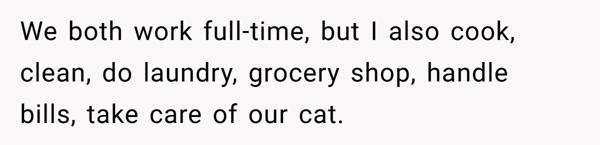 We both work full-time, but I also cook, clean, do laundry, grocery shop, handle bills, take care of our cat.