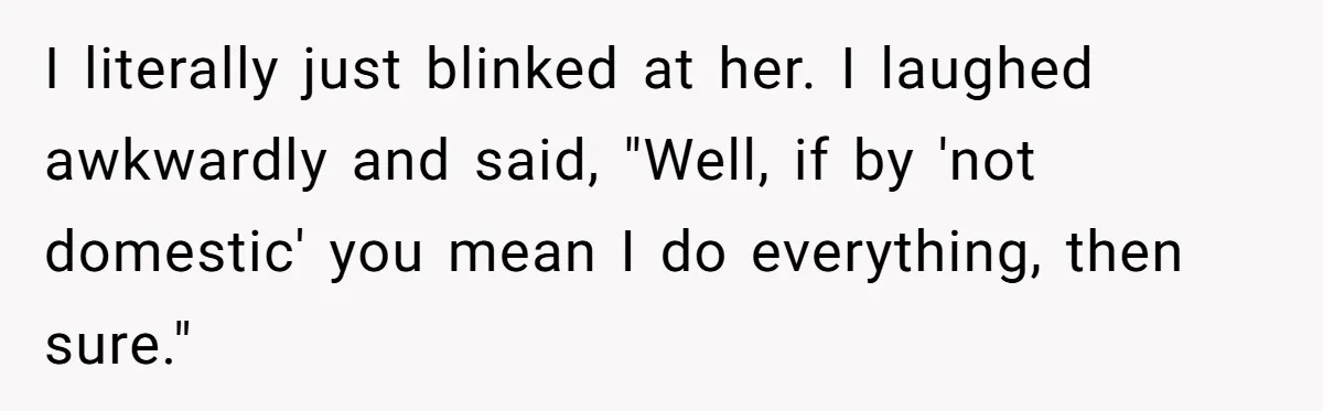I literally just blinked at her. I laughed awkwardly and said, "Well, if by 'not domestic' you mean I do everything, then sure."