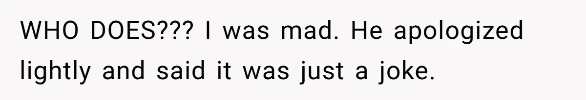 WHO DOES??? I was mad. He apologized lightly and said it was just a joke.