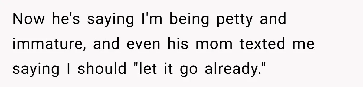 Now he's saying I'm being petty and immature, and even his mom texted me saying I should "let it go already."