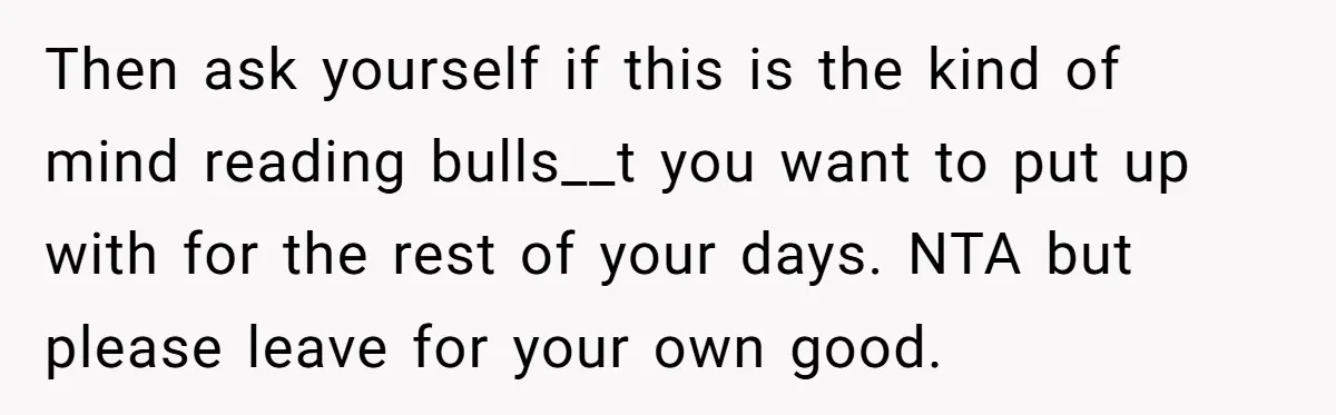 Then ask yourself if this is the kind of mind reading bulls__t you want to put up with for the rest of your days. NTA but please leave for your...