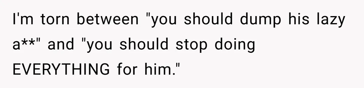 I'm torn between "you should dump his lazy a**" and "you should stop doing EVERYTHING for him."