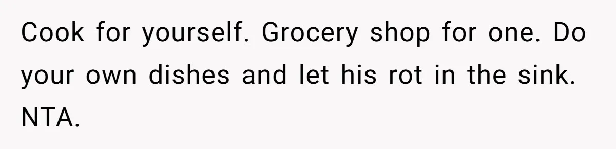 Cook for yourself. Grocery shop for one. Do your own dishes and let his rot in the sink. NTA.