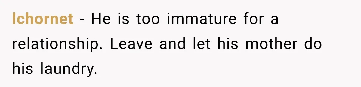 lchornet − He is too immature for a relationship. Leave and let his mother do his laundry.
