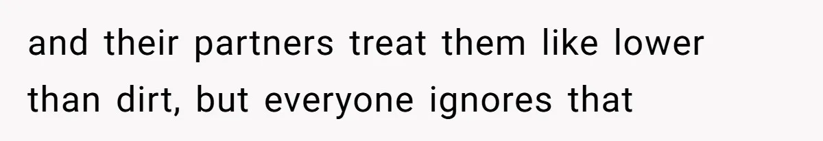 and their partners treat them like lower than dirt, but everyone ignores that