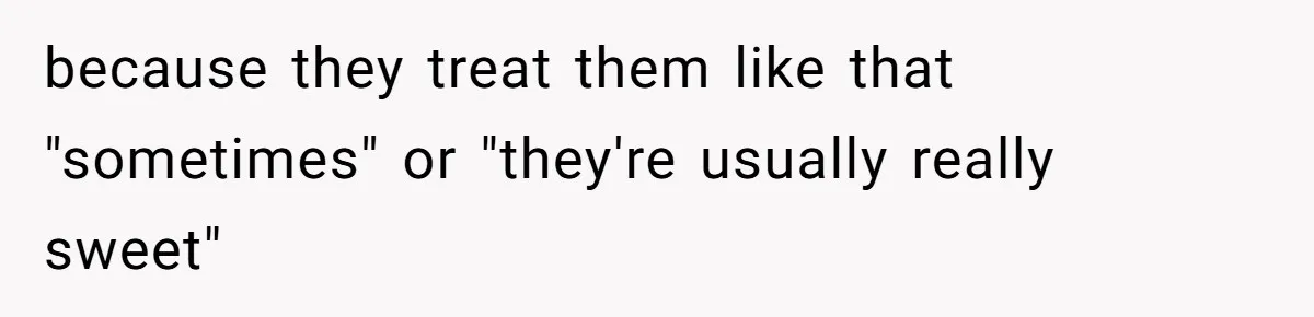 because they treat them like that "sometimes" or "they're usually really sweet"