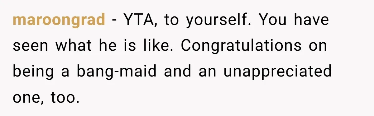 maroongrad − YTA, to yourself. You have seen what he is like. Congratulations on being a bang-maid and an unappreciated one, too.