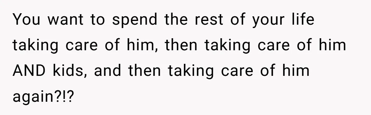 You want to spend the rest of your life taking care of him, then taking care of him AND kids, and then taking care of him again?!?