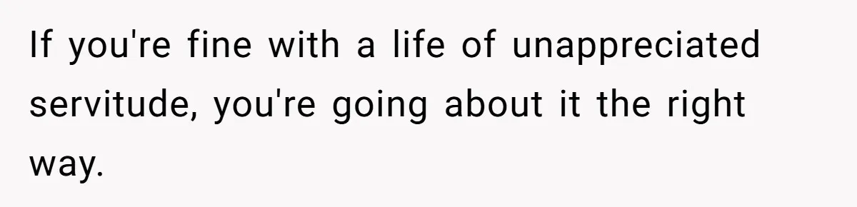 If you're fine with a life of unappreciated servitude, you're going about it the right way.