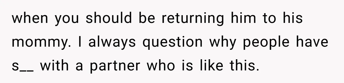 when you should be returning him to his mommy. I always question why people have s__ with a partner who is like this.
