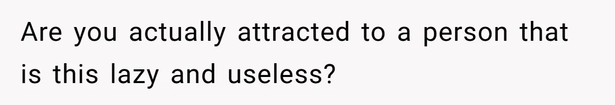 Are you actually attracted to a person that is this lazy and useless?