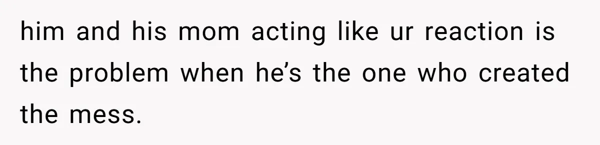 him and his mom acting like ur reaction is the problem when he’s the one who created the mess.