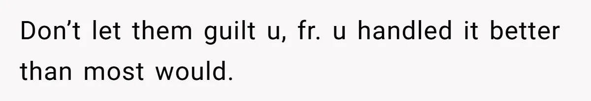 Don’t let them guilt u, fr. u handled it better than most would.