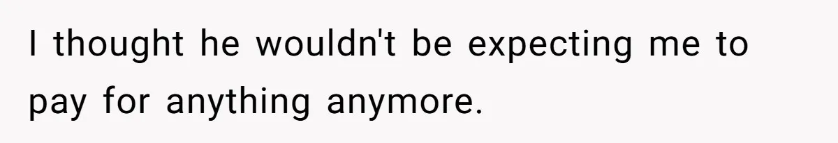 I thought he wouldn't be expecting me to pay for anything anymore.