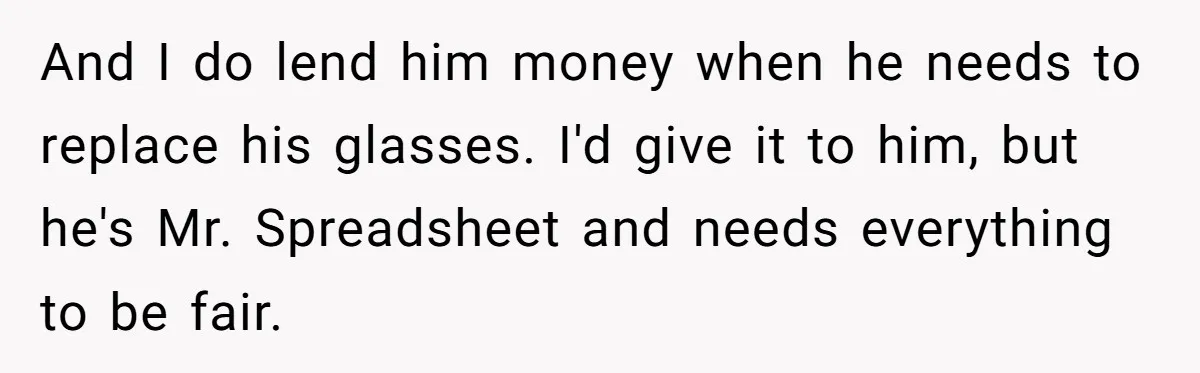 And I do lend him money when he needs to replace his glasses. I'd give it to him, but he's Mr. Spreadsheet and needs everything to be fair.