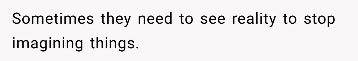 Sometimes they need to see reality to stop imagining things.