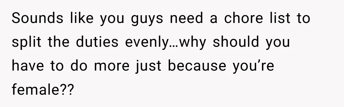 Sounds like you guys need a chore list to split the duties evenly…why should you have to do more just because you’re female??
